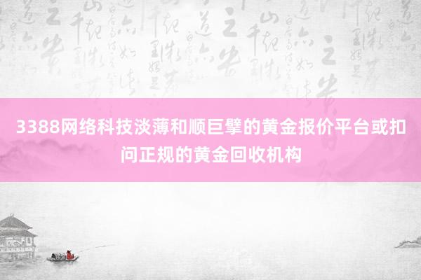 3388网络科技淡薄和顺巨擘的黄金报价平台或扣问正规的黄金回收机构